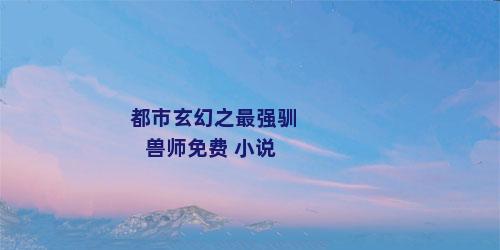 都市玄幻之最强驯兽师免费 小说